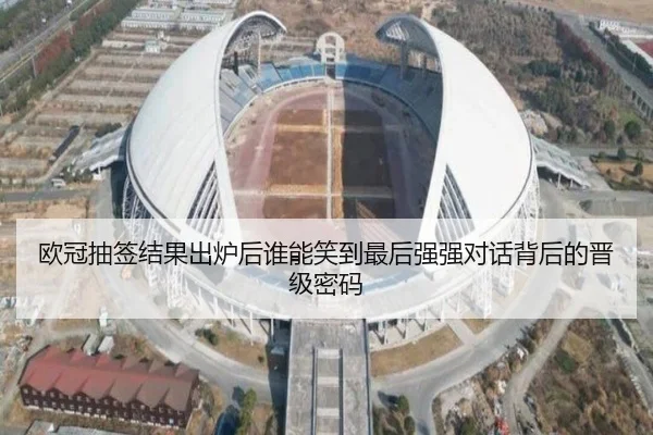欧冠抽签结果出炉后谁能笑到最后强强对话背后的晋级密码